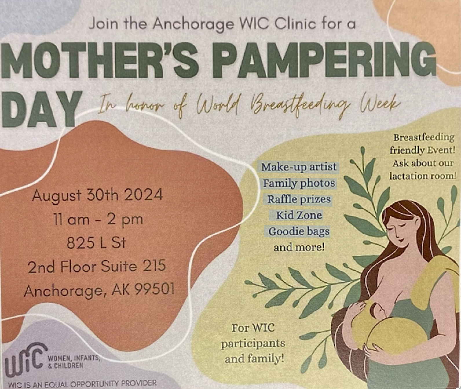 Join the Anchorage WIC Clinic for a MOTHER'S PAMPERING DAY In honor of world breastfeeding week. August 30th 2024 11 am - 2 pm 825 L St 2nd Floor Suite 215 Anchorage, AK 99501 Make-up artist Family photos Raffle prizes Kid Zone Goodie bags and more! Breastfeeding friendly Event! Ask about our lactation room! For WIC participants and family! WIC Women, Infants & Children. WIC IS AN EQUAL OPPORTUNITY PROVIDER